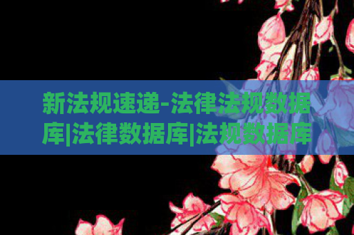 新法规速递-法律法规数据库|法律数据库|法规数据库，新法速递，2023年法律更新概览