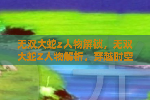 无双大蛇z人物解锁，无双大蛇Z人物解析，穿越时空的终极战斗