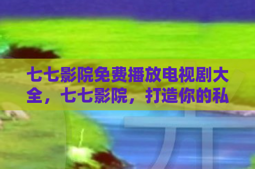 七七影院免费播放电视剧大全，七七影院，打造你的私人影院，尽享高清影视盛宴