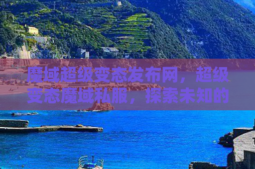 魔域超级变态发布网，超级变态魔域私服，探索未知的游戏世界