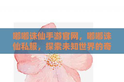 嘟嘟诛仙手游官网，嘟嘟诛仙私服，探索未知世界的奇幻之旅
