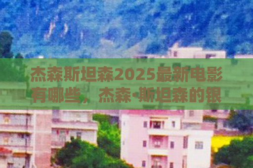 杰森斯坦森2025最新电影有哪些，杰森·斯坦森的银幕传奇，硬汉形象的塑造与超越