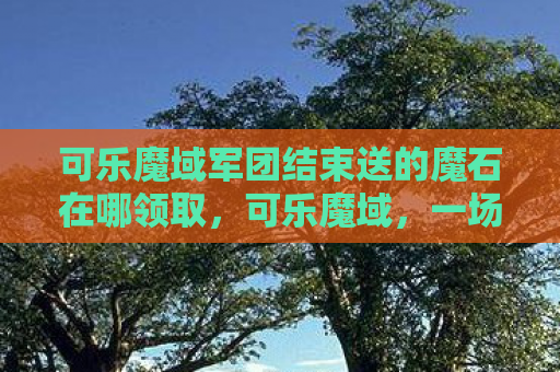 可乐魔域军团结束送的魔石在哪领取，可乐魔域，一场跨时代的娱乐盛宴