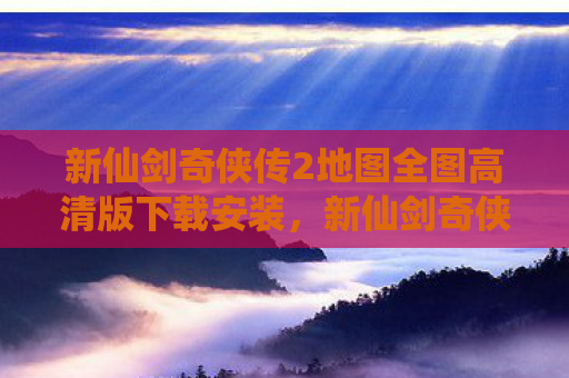 新仙剑奇侠传2地图全图高清版下载安装，新仙剑奇侠传2地图全解析，重温经典，探索未知